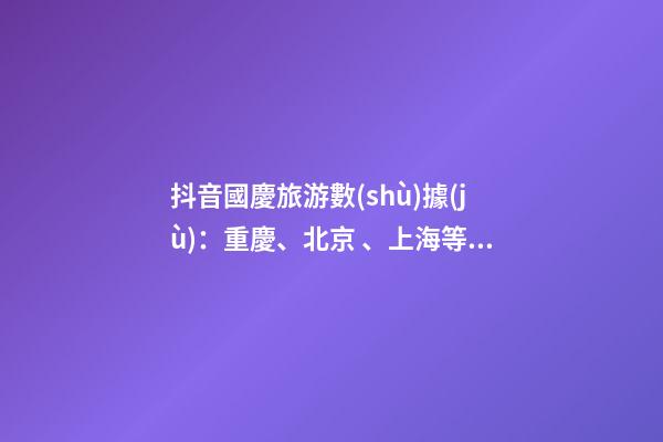 抖音國慶旅游數(shù)據(jù)：重慶、北京、上海等成最受歡迎城市